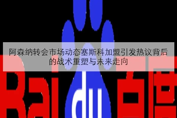 阿森纳转会市场动态塞斯科加盟引发热议背后的战术重塑与未来走向