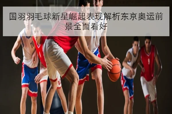 国羽羽毛球新星崛起表现解析东京奥运前景全面看好